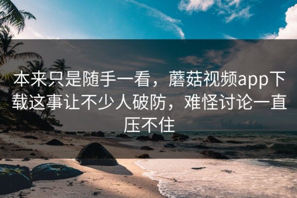 本来只是随手一看，蘑菇视频app下载这事让不少人破防，难怪讨论一直压不住