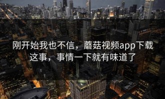 刚开始我也不信，蘑菇视频app下载这事，事情一下就有味道了