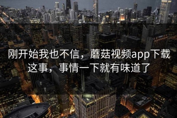 刚开始我也不信，蘑菇视频app下载这事，事情一下就有味道了
