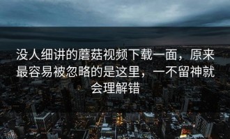 没人细讲的蘑菇视频下载一面，原来最容易被忽略的是这里，一不留神就会理解错