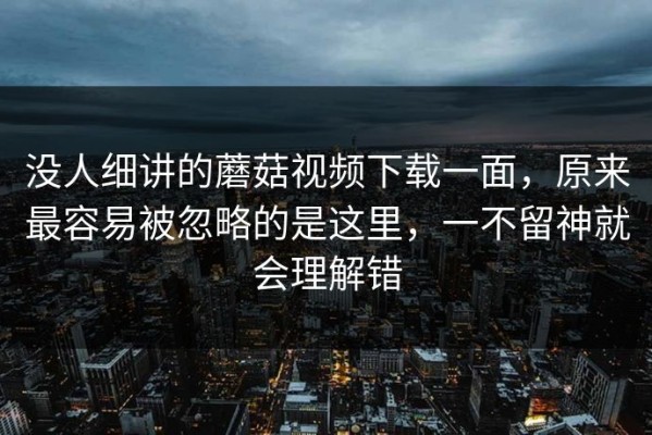 没人细讲的蘑菇视频下载一面，原来最容易被忽略的是这里，一不留神就会理解错
