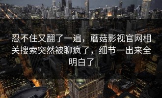忍不住又翻了一遍，蘑菇影视官网相关搜索突然被聊疯了，细节一出来全明白了