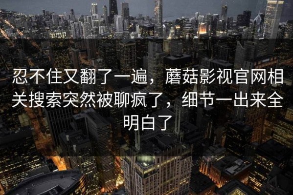忍不住又翻了一遍，蘑菇影视官网相关搜索突然被聊疯了，细节一出来全明白了
