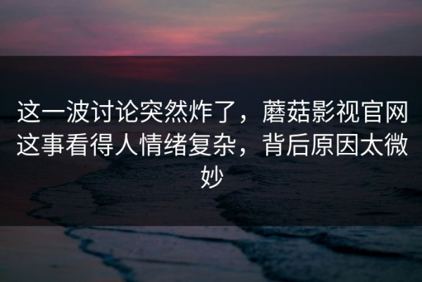 这一波讨论突然炸了，蘑菇影视官网这事看得人情绪复杂，背后原因太微妙