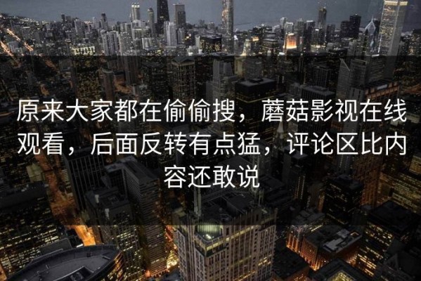 原来大家都在偷偷搜，蘑菇影视在线观看，后面反转有点猛，评论区比内容还敢说
