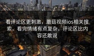看评论区更刺激，蘑菇视频ios相关搜索，看完情绪有点复杂，评论区比内容还敢说