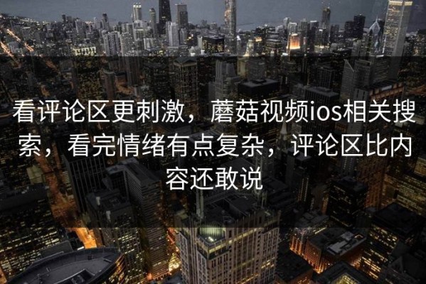 看评论区更刺激，蘑菇视频ios相关搜索，看完情绪有点复杂，评论区比内容还敢说