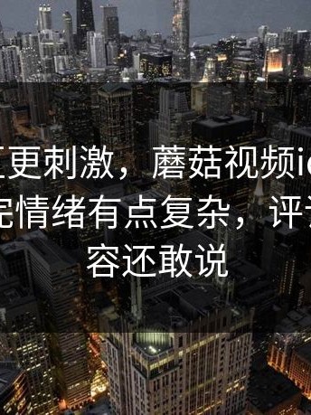 看评论区更刺激，蘑菇视频ios相关搜索，看完情绪有点复杂，评论区比内容还敢说