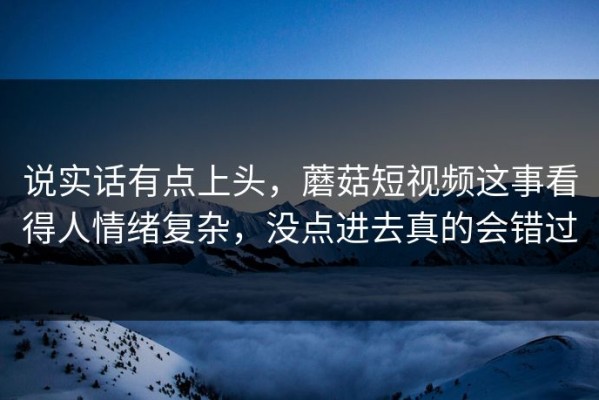 说实话有点上头，蘑菇短视频这事看得人情绪复杂，没点进去真的会错过
