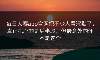 每日大赛app官网把不少人看沉默了，真正扎心的是后半段，但最意外的还不是这个