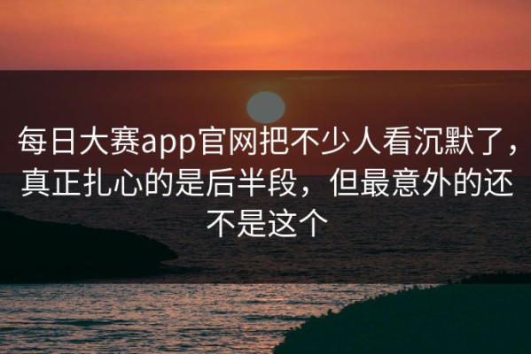 每日大赛app官网把不少人看沉默了，真正扎心的是后半段，但最意外的还不是这个