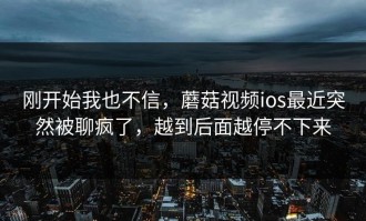 刚开始我也不信，蘑菇视频ios最近突然被聊疯了，越到后面越停不下来