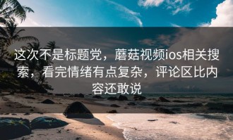 这次不是标题党，蘑菇视频ios相关搜索，看完情绪有点复杂，评论区比内容还敢说