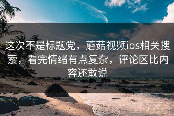 这次不是标题党，蘑菇视频ios相关搜索，看完情绪有点复杂，评论区比内容还敢说
