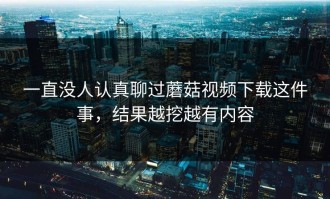 一直没人认真聊过蘑菇视频下载这件事，结果越挖越有内容