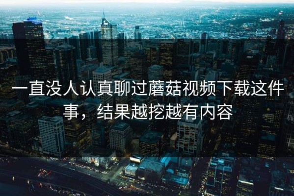 一直没人认真聊过蘑菇视频下载这件事，结果越挖越有内容