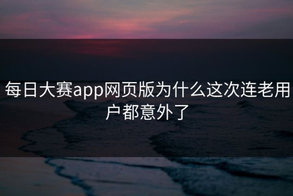 每日大赛app网页版为什么这次连老用户都意外了