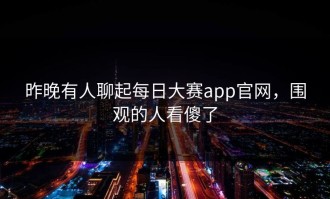 昨晚有人聊起每日大赛app官网，围观的人看傻了