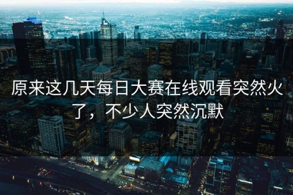 原来这几天每日大赛在线观看突然火了，不少人突然沉默