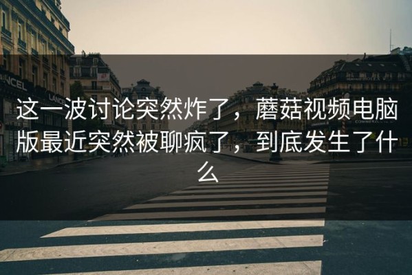 这一波讨论突然炸了，蘑菇视频电脑版最近突然被聊疯了，到底发生了什么