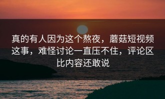 真的有人因为这个熬夜，蘑菇短视频这事，难怪讨论一直压不住，评论区比内容还敢说