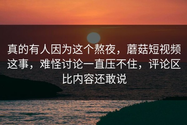 真的有人因为这个熬夜，蘑菇短视频这事，难怪讨论一直压不住，评论区比内容还敢说