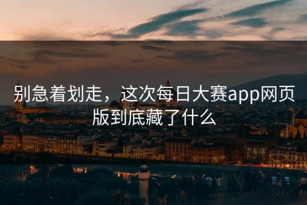 别急着划走，这次每日大赛app网页版到底藏了什么