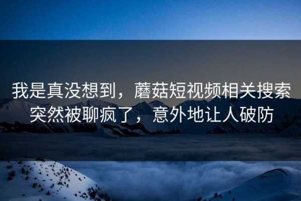 我是真没想到，蘑菇短视频相关搜索突然被聊疯了，意外地让人破防