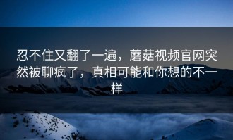 忍不住又翻了一遍，蘑菇视频官网突然被聊疯了，真相可能和你想的不一样