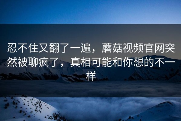 忍不住又翻了一遍，蘑菇视频官网突然被聊疯了，真相可能和你想的不一样