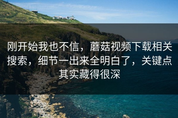 刚开始我也不信，蘑菇视频下载相关搜索，细节一出来全明白了，关键点其实藏得很深