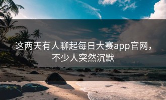这两天有人聊起每日大赛app官网，不少人突然沉默