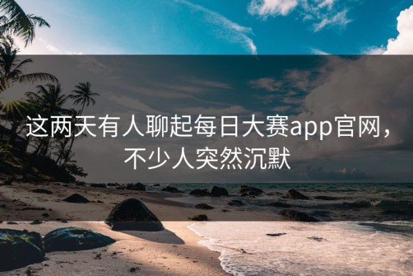 这两天有人聊起每日大赛app官网，不少人突然沉默