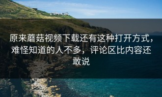 原来蘑菇视频下载还有这种打开方式，难怪知道的人不多，评论区比内容还敢说