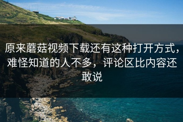 原来蘑菇视频下载还有这种打开方式，难怪知道的人不多，评论区比内容还敢说