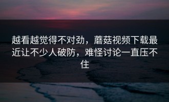 越看越觉得不对劲，蘑菇视频下载最近让不少人破防，难怪讨论一直压不住