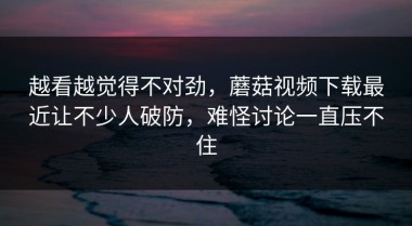 越看越觉得不对劲，蘑菇视频下载最近让不少人破防，难怪讨论一直压不住