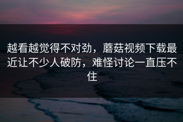越看越觉得不对劲，蘑菇视频下载最近让不少人破防，难怪讨论一直压不住