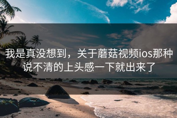 我是真没想到，关于蘑菇视频ios那种说不清的上头感一下就出来了