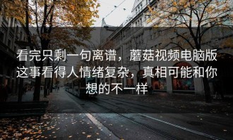 看完只剩一句离谱，蘑菇视频电脑版这事看得人情绪复杂，真相可能和你想的不一样