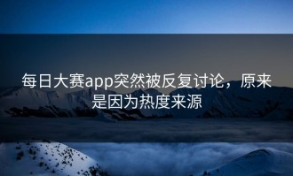 每日大赛app突然被反复讨论，原来是因为热度来源