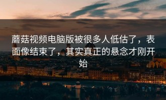 蘑菇视频电脑版被很多人低估了，表面像结束了，其实真正的悬念才刚开始