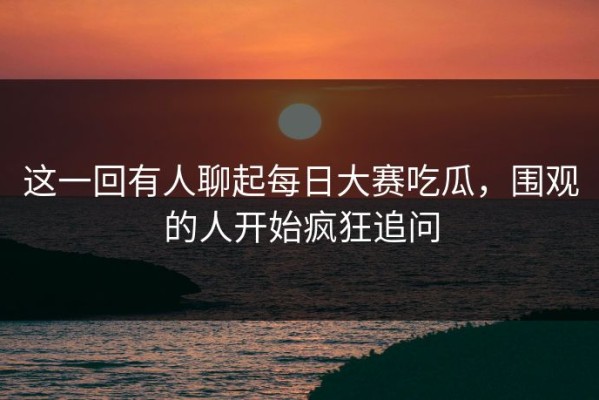 这一回有人聊起每日大赛吃瓜，围观的人开始疯狂追问