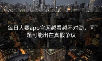每日大赛app官网越看越不对劲，问题可能出在真假争议