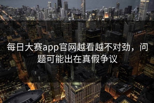 每日大赛app官网越看越不对劲，问题可能出在真假争议