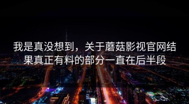 我是真没想到，关于蘑菇影视官网结果真正有料的部分一直在后半段