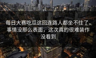 每日大赛吃瓜这回连路人都坐不住了，事情没那么表面，这次真的很难装作没看到