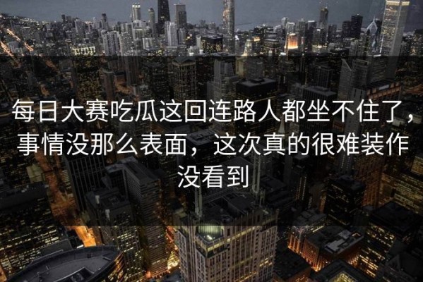 每日大赛吃瓜这回连路人都坐不住了，事情没那么表面，这次真的很难装作没看到