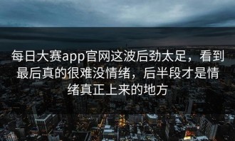 每日大赛app官网这波后劲太足，看到最后真的很难没情绪，后半段才是情绪真正上来的地方