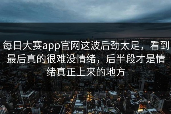 每日大赛app官网这波后劲太足，看到最后真的很难没情绪，后半段才是情绪真正上来的地方